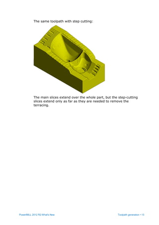 PowerMILL 2012 R2 What's New Toolpath generation • 13
The same toolpath with step cutting:
The main slices extend over the whole part, but the step-cutting
slices extend only as far as they are needed to remove the
terracing.
 