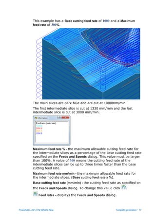 PowerMILL 2012 R2 What's New Toolpath generation • 17
This example has a Base cutting feed rate of 1000 and a Maximum
feed rate of 300%.
The main slices are dark blue and are cut at 1000mm/min.
The first intermediate slice is cut at 1330 mm/min and the last
intermediate slice is cut at 3000 mm/min.
Maximum feed rate % - the maximum allowable cutting feed rate for
the intermediate slices as a percentage of the base cutting feed rate
specified on the Feeds and Speeds dialog. This value must be larger
than 100%. A value of 300 means the cutting feed rate of the
intermediate slices can be up to three times faster than the base
cutting feed rate.
Maximum feed rate mm/min - the maximum allowable feed rate for
the intermediate slices. (Base cutting feed rate x %).
Base cutting feed rate (mm/min) - the cutting feed rate as specified on
the Feeds and Speeds dialog. To change this value click .
Feed rates - displays the Feeds and Speeds dialog.
 