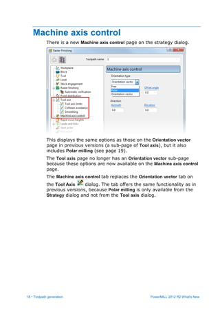 18 • Toolpath generation PowerMILL 2012 R2 What's New
Machine axis control
There is a new Machine axis control page on the strategy dialog.
This displays the same options as those on the Orientation vector
page in previous versions (a sub-page of Tool axis), but it also
includes Polar milling (see page 19).
The Tool axis page no longer has an Orientation vector sub-page
because these options are now available on the Machine axis control
page.
The Machine axis control tab replaces the Orientation vector tab on
the Tool Axis dialog. The tab offers the same functionality as in
previous versions, because Polar milling is only available from the
Strategy dialog and not from the Tool axis dialog.
 