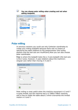 PowerMILL 2012 R2 What's New Toolpath generation • 19
You can choose polar milling when creating and not when
editing toolpaths.
Polar milling
In previous versions you could use only Cartesian coordinates to
create your milling toolpaths because there was no means of
specifying the table rotations to the postprocessor (the tooltip
position and the tool axis are insufficient).Now you can also choose
polar coordinates.
Polar is where the toolpath looks like a 3-axis toolpath (the tool axis
is the Z axis), however, it uses rotations about the machine's
singular axis rather than moving in X and Y.
Polar milling is most useful when the machine movement in X and Y
is quite limited, but the machine tool is a TABLE-TABLE machine,
and is free to rotate the table about Z which overcomes the limited
motion in X and Y.
 