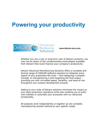 www.delcam-ams.com
Whether you are a new or long-term user of Delcam products, you
may not be aware of the complementary technologies available
from Delcam that could improve your company’s productivity.
Delcam Advanced Manufacturing Solutions offers a complete and
diverse range of CADCAM software solutions to integrate every
aspect of your production life-cycle – from designing a complex
concept, to manufacturing it and inspecting the final output –
providing you with unrivalled speed, flexibility, and ease-of-use
throughout your product development process.
Adding to your suite of Delcam solutions minimises the impact on
your daily production operations while also enabling you to enter
new markets or automate your processes with our advanced
functionality.
All products work independently or together as one complete
manufacturing solution tailored to your specific needs.
Powering your productivity
 