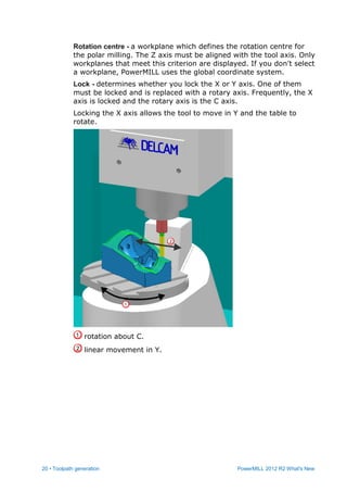 20 • Toolpath generation PowerMILL 2012 R2 What's New
Rotation centre - a workplane which defines the rotation centre for
the polar milling. The Z axis must be aligned with the tool axis. Only
workplanes that meet this criterion are displayed. If you don't select
a workplane, PowerMILL uses the global coordinate system.
Lock - determines whether you lock the X or Y axis. One of them
must be locked and is replaced with a rotary axis. Frequently, the X
axis is locked and the rotary axis is the C axis.
Locking the X axis allows the tool to move in Y and the table to
rotate.
rotation about C.
linear movement in Y.
 