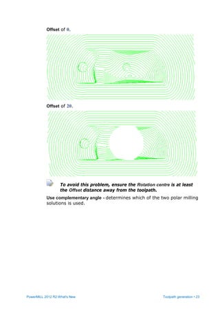 PowerMILL 2012 R2 What's New Toolpath generation • 23
Offset of 0.
Offset of 20.
To avoid this problem, ensure the Rotation centre is at least
the Offset distance away from the toolpath.
Use complementary angle - determines which of the two polar milling
solutions is used.
 