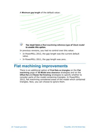 26 • Toolpath generation PowerMILL 2012 R2 What's New
A Minimum gap length of the default value:
You must have a Rest machining reference type of Stock model
to enable this option.
In previous versions, you had no control over this value:
 In PowerMILL 2012, the gap length was the current default
value.
 In PowerMILL 2011, the gap length was zero.
Flat machining improvements
There is an additional option of Find flats on triangles on the Flat
machining page of 3D Model area clearance strategies and on the
Offset flat and Raster flat finishing strategies to specify whether to
consider parts of the model containing triangles. In PowerMILL
2012, flat machining considered areas of the model which contained
triangles. Now, you can choose to ignore them.
 