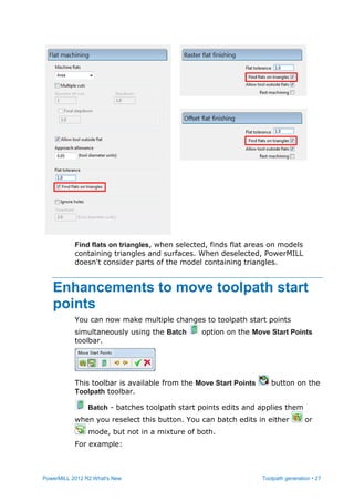 PowerMILL 2012 R2 What's New Toolpath generation • 27
Find flats on triangles, when selected, finds flat areas on models
containing triangles and surfaces. When deselected, PowerMILL
doesn't consider parts of the model containing triangles.
Enhancements to move toolpath start
points
You can now make multiple changes to toolpath start points
simultaneously using the Batch option on the Move Start Points
toolbar.
This toolbar is available from the Move Start Points button on the
Toolpath toolbar.
Batch - batches toolpath start points edits and applies them
when you reselect this button. You can batch edits in either or
mode, but not in a mixture of both.
For example:
 