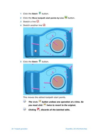 28 • Toolpath generation PowerMILL 2012 R2 What's New
1 Click the Batch button.
2 Click the Move toolpath start points by Line button.
3 Sketch a line .
4 Sketch another line .
5 Click the Batch button.
This moves the edited toolpath start points.
The Undo button undoes one operation at a time. So
you must click twice to revert to the original.
Clicking , discards all the batched edits.
 