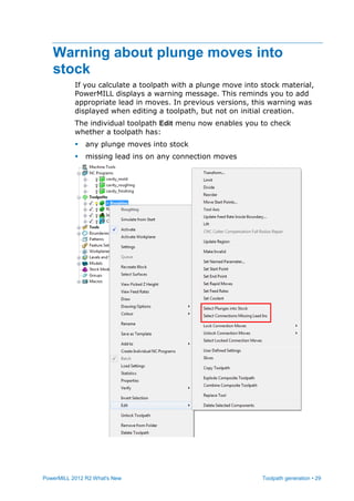 PowerMILL 2012 R2 What's New Toolpath generation • 29
Warning about plunge moves into
stock
If you calculate a toolpath with a plunge move into stock material,
PowerMILL displays a warning message. This reminds you to add
appropriate lead in moves. In previous versions, this warning was
displayed when editing a toolpath, but not on initial creation.
The individual toolpath Edit menu now enables you to check
whether a toolpath has:
 any plunge moves into stock
 missing lead ins on any connection moves
 