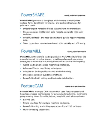 www.powershape.com
PowerSHAPE provides a complete environment to manipulate
surface form, build from wireframe, and add solid features for
prismatic parts.
 Import/export Parasolid-based systems with no translation.
 Create complex molds from solid models, complete with split
surfaces.
 Powerful surface- and face-editing tools quickly repair imported
data.
 Tools to perform non-feature-based edits quickly and efficiently.
www.powermill.com
PowerMILL is the world’s leading specialist NC CAM software for the
manufacture of complex shapes, providing advanced-machining
strategies to minimise machining time and maximise finish quality.
 World-leading high-speed machining strategies.
 Advanced 5-axis machining techniques.
 Support for 64-bit platforms and multi-threading.
 Innovative collision-avoidance methods.
 Powerful toolpath editing and tool-axis stabilisation.
www.featurecam.com
FeatureCAM is a unique CAM system that uses feature-based and
knowledge-based technologies for automated machining, minimising
programming times for mills, lathes, turn/mill, and wire machines.
 Easy to use.
 Single interface for multiple machine platforms.
 Powerful turning and milling operations from 2.5D to 5-axis.
 Multi-threading capabilities.
 