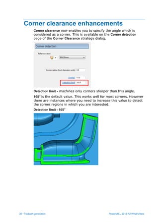 30 • Toolpath generation PowerMILL 2012 R2 What's New
Corner clearance enhancements
Corner clearance now enables you to specify the angle which is
considered as a corner. This is available on the Corner detection
page of the Corner Clearance strategy dialog.
Detection limit - machines only corners sharper than this angle.
165 is the default value. This works well for most corners. However
there are instances where you need to increase this value to detect
the corner regions in which you are interested.
Detection limit - 165
 