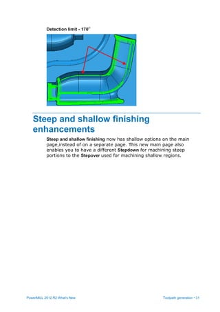PowerMILL 2012 R2 What's New Toolpath generation • 31
Detection limit - 170
Steep and shallow finishing
enhancements
Steep and shallow finishing now has shallow options on the main
page,instead of on a separate page. This new main page also
enables you to have a different Stepdown for machining steep
portions to the Stepover used for machining shallow regions.
 