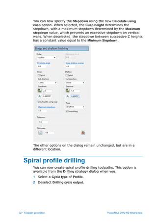 32 • Toolpath generation PowerMILL 2012 R2 What's New
You can now specify the Stepdown using the new Calculate using
cusp option. When selected, the Cusp height determines the
stepdown, with a maximum stepdown determined by the Maximum
stepdown value, which prevents an excessive stepdown on vertical
walls. When deselected, the stepdown between successive Z heights
has a constant value equal to the Minimum Stepdown.
The other options on the dialog remain unchanged, but are in a
different location.
Spiral profile drilling
You can now create spiral profile drilling toolpaths. This option is
available from the Drilling strategy dialog when you:
1 Select a Cycle type of Profile.
2 Deselect Drilling cycle output.
 