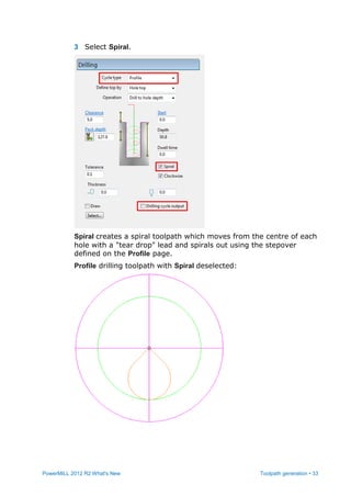PowerMILL 2012 R2 What's New Toolpath generation • 33
3 Select Spiral.
Spiral creates a spiral toolpath which moves from the centre of each
hole with a "tear drop" lead and spirals out using the stepover
defined on the Profile page.
Profile drilling toolpath with Spiral deselected:
 