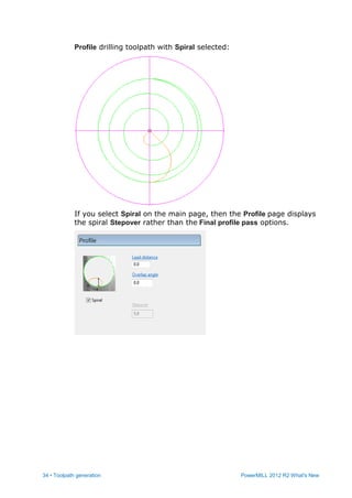 34 • Toolpath generation PowerMILL 2012 R2 What's New
Profile drilling toolpath with Spiral selected:
If you select Spiral on the main page, then the Profile page displays
the spiral Stepover rather than the Final profile pass options.
 