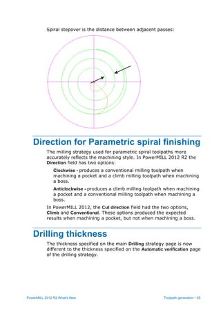 PowerMILL 2012 R2 What's New Toolpath generation • 35
Spiral stepover is the distance between adjacent passes:
Direction for Parametric spiral finishing
The milling strategy used for parametric spiral toolpaths more
accurately reflects the machining style. In PowerMILL 2012 R2 the
Direction field has two options:
Clockwise - produces a conventional milling toolpath when
machining a pocket and a climb milling toolpath when machining
a boss.
Anticlockwise - produces a climb milling toolpath when machining
a pocket and a conventional milling toolpath when machining a
boss.
In PowerMILL 2012, the Cut direction field had the two options,
Climb and Conventional. These options produced the expected
results when machining a pocket, but not when machining a boss.
Drilling thickness
The thickness specified on the main Drilling strategy page is now
different to the thickness specified on the Automatic verification page
of the drilling strategy.
 