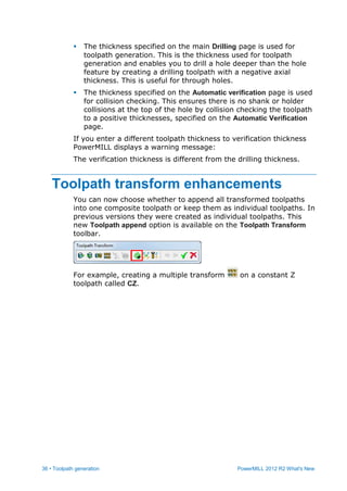 36 • Toolpath generation PowerMILL 2012 R2 What's New
 The thickness specified on the main Drilling page is used for
toolpath generation. This is the thickness used for toolpath
generation and enables you to drill a hole deeper than the hole
feature by creating a drilling toolpath with a negative axial
thickness. This is useful for through holes.
 The thickness specified on the Automatic verification page is used
for collision checking. This ensures there is no shank or holder
collisions at the top of the hole by collision checking the toolpath
to a positive thicknesses, specified on the Automatic Verification
page.
If you enter a different toolpath thickness to verification thickness
PowerMILL displays a warning message:
The verification thickness is different from the drilling thickness.
Toolpath transform enhancements
You can now choose whether to append all transformed toolpaths
into one composite toolpath or keep them as individual toolpaths. In
previous versions they were created as individual toolpaths. This
new Toolpath append option is available on the Toolpath Transform
toolbar.
For example, creating a multiple transform on a constant Z
toolpath called CZ.
 