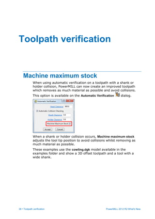 38 • Toolpath verification PowerMILL 2012 R2 What's New
Machine maximum stock
When using automatic verification on a toolpath with a shank or
holder collision, PowerMILL can now create an improved toolpath
which removes as much material as possible and avoid collisions.
This option is available on the Automatic Verification dialog.
When a shank or holder collision occurs, Machine maximum stock
adjusts the tool tip position to avoid collisions whilst removing as
much material as possible.
These examples use the cowling.dgk model available in the
examples folder and show a 3D offset toolpath and a tool with a
wide shank.
Toolpath verification
 