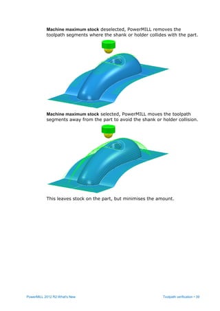PowerMILL 2012 R2 What's New Toolpath verification • 39
Machine maximum stock deselected, PowerMILL removes the
toolpath segments where the shank or holder collides with the part.
Machine maximum stock selected, PowerMILL moves the toolpath
segments away from the part to avoid the shank or holder collision.
This leaves stock on the part, but minimises the amount.
 