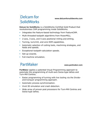 www.delcamforsolidworks.com
Delcam for SolidWorks is a SolidWorks Certified Gold Product that
revolutionises CAM programming inside SolidWorks.
 Integrates the feature-based technology from FeatureCAM.
 Multi-threaded toolpath algorithms from PowerMILL.
 2-axis, 3-axis, and 5-axis positional milling and drilling.
 Turning, turn/mill, and wire EDM capabilities.
 Automatic selection of cutting tools, machining strategies, and
feeds and speeds.
 Exceptional toolpath-calculation speeds.
 Set-up wizards.
 Full-machine simulation.
www.partmaker.com
PartMaker applies a patented Visual Programming approach to
automate the programming of multi-axis Swiss-type lathes and
Turn-Mill Centres.
 Easier programming of turning with live tooling via the Divide-
and-Conquer programming approach.
 Automatic process synchronisation.
 Vivid 3D simulation and crash detection.
 Wide array of proven post processors for Turn-Mill Centres and
Swiss-type lathes.
 