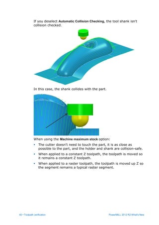 40 • Toolpath verification PowerMILL 2012 R2 What's New
If you deselect Automatic Collision Checking, the tool shank isn't
collision checked.
In this case, the shank collides with the part.
When using the Machine maximum stock option:
 The cutter doesn't need to touch the part, it is as close as
possible to the part, and the holder and shank are collision-safe.
 When applied to a constant Z toolpath, the toolpath is moved so
it remains a constant Z toolpath.
 When applied to a raster toolpath, the toolpath is moved up Z so
the segment remains a typical raster segment.
 