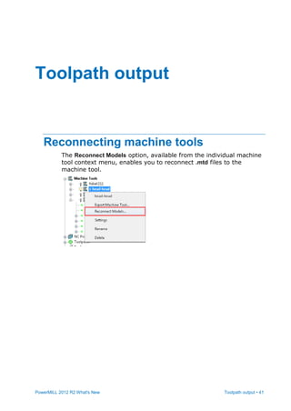PowerMILL 2012 R2 What's New Toolpath output • 41
Reconnecting machine tools
The Reconnect Models option, available from the individual machine
tool context menu, enables you to reconnect .mtd files to the
machine tool.
Toolpath output
 