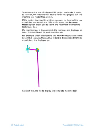 42 • Toolpath output PowerMILL 2012 R2 What's New
To minimise the size of a PowerMILL project and make it easier
to transfer, the machine tool data is stored in a project, but the
machine tool model files are not.
If the project is moved to another computer or the machine tool
model files are moved to a different location, the Reconnect
Models option allows you to select and reconnect the machine
tool model files.
If a machine tool is disconnected, the tool axes are displayed as
lines. This is different for each machine tool.
For example, when the machine tool Head-Head (available in the
PowerMILL Examples/MachineData folder) is disconnected from its
model files, it is displayed as:
Reselect the .mtd file to display the complete machine tool.
 