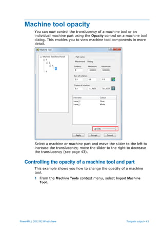 PowerMILL 2012 R2 What's New Toolpath output • 43
Machine tool opacity
You can now control the translucency of a machine tool or an
individual machine part using the Opacity control on a machine tool
dialog. This enables you to view machine tool components in more
detail.
Select a machine or machine part and move the slider to the left to
increase the translucency; move the slider to the right to decrease
the translucency (see page 43).
Controlling the opacity of a machine tool and part
This example shows you how to change the opacity of a machine
tool.
1 From the Machine Tools context menu, select Import Machine
Tool.
 