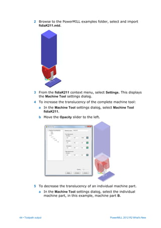 44 • Toolpath output PowerMILL 2012 R2 What's New
2 Browse to the PowerMILL examples folder, select and import
fidiaK211.mtd.
3 From the fidiaK211 context menu, select Settings. This displays
the Machine Tool settings dialog.
4 To increase the translucency of the complete machine tool:
a In the Machine Tool settings dialog, select Machine Tool
fidiaK211.
b Move the Opacity slider to the left.
5 To decrease the translucency of an individual machine part.
a In the Machine Tool settings dialog, select the individual
machine part, in this example, machine part B.
 