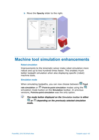 PowerMILL 2012 R2 What's New Toolpath output • 45
b Move the Opacity slider to the right.
Machine tool simulation enhancements
Robot simulation
Improvements to the kinematic solver make robot simulation more
robust and up to two hundred times faster. This enables much
better toolpath simulation when also displaying specific (robot)
machine tools.
Simulation mode
When simulating toolpaths, you can now choose between Feed
rate simulation or Point-to-point simulation modes using the
simulation mode button on the Simulation toolbar. In previous
versions, Point-to-point simulation was the only option.
The mode button displayed on the Simulation toolbar is either
or depending on the previously selected simulation
mode.
 