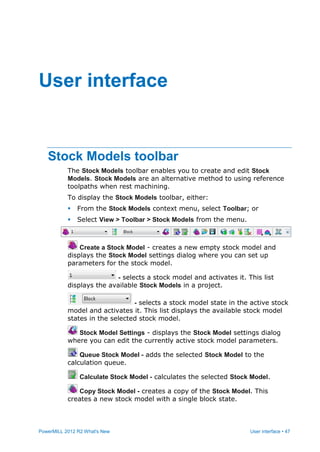 PowerMILL 2012 R2 What's New User interface • 47
Stock Models toolbar
The Stock Models toolbar enables you to create and edit Stock
Models. Stock Models are an alternative method to using reference
toolpaths when rest machining.
To display the Stock Models toolbar, either:
 From the Stock Models context menu, select Toolbar; or
 Select View > Toolbar > Stock Models from the menu.
Create a Stock Model - creates a new empty stock model and
displays the Stock Model settings dialog where you can set up
parameters for the stock model.
- selects a stock model and activates it. This list
displays the available Stock Models in a project.
- selects a stock model state in the active stock
model and activates it. This list displays the available stock model
states in the selected stock model.
Stock Model Settings - displays the Stock Model settings dialog
where you can edit the currently active stock model parameters.
Queue Stock Model - adds the selected Stock Model to the
calculation queue.
Calculate Stock Model - calculates the selected Stock Model.
Copy Stock Model - creates a copy of the Stock Model. This
creates a new stock model with a single block state.
User interface
 