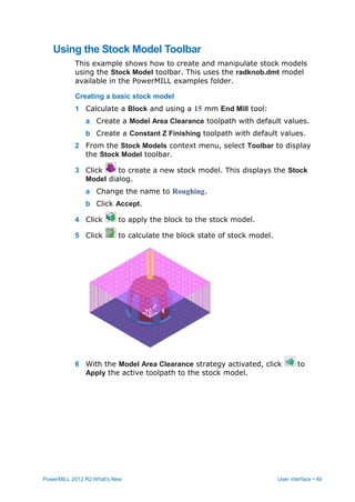 PowerMILL 2012 R2 What's New User interface • 49
Using the Stock Model Toolbar
This example shows how to create and manipulate stock models
using the Stock Model toolbar. This uses the radknob.dmt model
available in the PowerMILL examples folder.
Creating a basic stock model
1 Calculate a Block and using a 15 mm End Mill tool:
a Create a Model Area Clearance toolpath with default values.
b Create a Constant Z Finishing toolpath with default values.
2 From the Stock Models context menu, select Toolbar to display
the Stock Model toolbar.
3 Click to create a new stock model. This displays the Stock
Model dialog.
a Change the name to Roughing.
b Click Accept.
4 Click to apply the block to the stock model.
5 Click to calculate the block state of stock model.
6 With the Model Area Clearance strategy activated, click to
Apply the active toolpath to the stock model.
 
