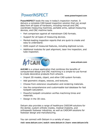 www.powerinspect.com
PowerINSPECT leads the way in today’s inspection market. It
delivers a complete CAD-based inspection solution that can accept
data from all types of hardware, including manual and CNC
coordinate measuring machines, portable arms, optical measuring
devices, and CNC machine tools.
 Part comparison against all mainstream CAD formats.
 Support for all types of measuring devices.
 Market-leading inspection reports that are quick to create and
easy to understand.
 IGES export of measured features, including digitized curves.
 Additional modules for part alignment, laser line inspection, and
tube inspection.
www.artcam.com
ArtCAM is a unique application that combines the benefits of
computerised design and CNC machining in a simple-to-use format
to create decorative products from artwork.
 Import 3D models, clipart, and other CAD system formats.
 Add geometric shapes, weaves, and textures.
 Choose from extensive visualisation and rendering materials.
 Use the comprehensive and customisable tool database for fast
toolpath-calculation.
 Powerful toolpath simulation verifies machining times and
materials.
 Design in the 3D view.
Delcam also provides a range of healthcare CADCAM solutions for
the dental, custom orthotic insoles, medical implants, and
orthopaedic footwear industries, as well as CADCAM solutions for
footwear design and manufacturing.
You can connect with Delcam in a variety of ways:
visit: www.delcam.com | watch: www.delcam.tv | learn: www.delcam.tv/lz
 