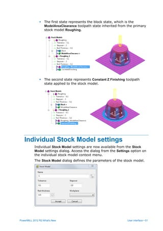 PowerMILL 2012 R2 What's New User interface • 51
 The first state represents the block state, which is the
ModelAreaClearance toolpath state inherited from the primary
stock model Roughing.
 The second state represents Constant Z Finishing toolpath
state applied to the stock model.
Individual Stock Model settings
Individual Stock Model settings are now available from the Stock
Model settings dialog. Access the dialog from the Settings option on
the individual stock model context menu.
The Stock Model dialog defines the parameters of the stock model.
 