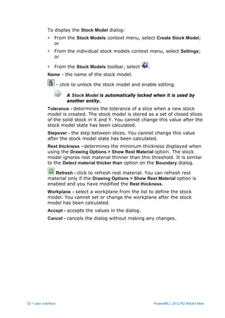 52 • User interface PowerMILL 2012 R2 What's New
To display the Stock Model dialog:
 From the Stock Models context menu, select Create Stock Model;
or
 From the individual stock models context menu, select Settings;
or
 From the Stock Models toolbar, select .
Name - the name of the stock model.
- click to unlock the stock model and enable editing.
A Stock Model is automatically locked when it is used by
another entity.
Tolerance - determines the tolerance of a slice when a new stock
model is created. The stock model is stored as a set of closed slices
of the solid stock in X and Y. You cannot change this value after the
stock model state has been calculated.
Stepover - the step between slices. You cannot change this value
after the stock model state has been calculated.
Rest thickness - determines the minimum thickness displayed when
using the Drawing Options > Show Rest Material option. The stock
model ignores rest material thinner than this threshold. It is similar
to the Detect material thicker than option on the Boundary dialog.
Refresh - click to refresh rest material. You can refresh rest
material only if the Drawing Options > Show Rest Material option is
enabled and you have modified the Rest thickness.
Workplane - select a workplane from the list to define the stock
model. You cannot set or change the workplane after the stock
model has been calculated.
Accept - accepts the values in the dialog.
Cancel - cancels the dialog without making any changes.
 
