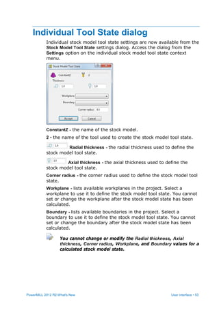 PowerMILL 2012 R2 What's New User interface • 53
Individual Tool State dialog
Individual stock model tool state settings are now available from the
Stock Model Tool State settings dialog. Access the dialog from the
Settings option on the individual stock model tool state context
menu.
ConstantZ - the name of the stock model.
2 - the name of the tool used to create the stock model tool state.
Radial thickness - the radial thickness used to define the
stock model tool state.
Axial thickness - the axial thickness used to define the
stock model tool state.
Corner radius - the corner radius used to define the stock model tool
state.
Workplane - lists available workplanes in the project. Select a
workplane to use it to define the stock model tool state. You cannot
set or change the workplane after the stock model state has been
calculated.
Boundary - lists available boundaries in the project. Select a
boundary to use it to define the stock model tool state. You cannot
set or change the boundary after the stock model state has been
calculated.
You cannot change or modify the Radial thickness, Axial
thickness, Corner radius, Workplane, and Boundary values for a
calculated stock model state.
 