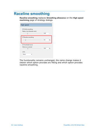 54 • User interface PowerMILL 2012 R2 What's New
Raceline smoothing
Raceline smoothing replaces Smoothing allowance on the High speed
machining page of strategy dialogs.
The functionality remains unchanged, the name change makes it
clearer which option provides arc fitting and which option provides
raceline smoothing.
 