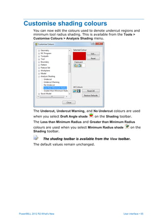 PowerMILL 2012 R2 What's New User interface • 55
Customise shading colours
You can now edit the colours used to denote undercut regions and
minimum tool radius shading. This is available from the Tools >
Customise Colours > Analysis Shading menu.
The Undercut, Undercut Warning, and No Undercut colours are used
when you select Draft Angle shade on the Shading toolbar.
The Less than Minimum Radius and Greater than Minimum Radius
colours are used when you select Minimum Radius shade on the
Shading toolbar.
The shading toolbar is available from the View toolbar.
The default values remain unchanged.
 
