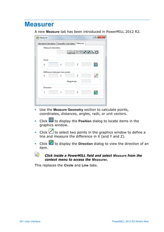 56 • User interface PowerMILL 2012 R2 What's New
Measurer
A new Measure tab has been introduced in PowerMILL 2012 R2.
 Use the Measure Geometry section to calculate points,
coordinates, distances, angles, radii, or unit vectors.
 Click to display the Position dialog to locate items in the
graphics window.
 Click to select two points in the graphics window to define a
line and measure the difference in X (and Y and Z).
 Click to display the Direction dialog to view the direction of an
item.
Click inside a PowerMILL field and select Measure from the
context menu to access the Measurer.
This replaces the Circle and Line tabs.
 