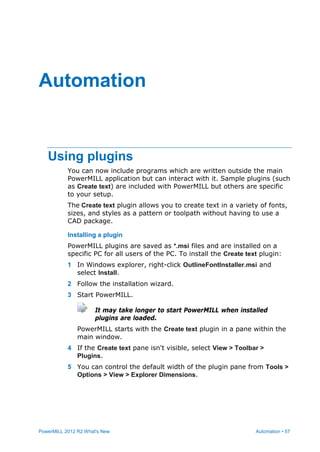PowerMILL 2012 R2 What's New Automation • 57
Using plugins
You can now include programs which are written outside the main
PowerMILL application but can interact with it. Sample plugins (such
as Create text) are included with PowerMILL but others are specific
to your setup.
The Create text plugin allows you to create text in a variety of fonts,
sizes, and styles as a pattern or toolpath without having to use a
CAD package.
Installing a plugin
PowerMILL plugins are saved as *.msi files and are installed on a
specific PC for all users of the PC. To install the Create text plugin:
1 In Windows explorer, right-click OutlineFontInstaller.msi and
select Install.
2 Follow the installation wizard.
3 Start PowerMILL.
It may take longer to start PowerMILL when installed
plugins are loaded.
PowerMILL starts with the Create text plugin in a pane within the
main window.
4 If the Create text pane isn't visible, select View > Toolbar >
Plugins.
5 You can control the default width of the plugin pane from Tools >
Options > View > Explorer Dimensions.
Automation
 