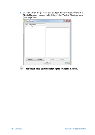 58 • Automation PowerMILL 2012 R2 What's New
6 Control which plugins are enabled (and so available) from the
Plugin Manager dialog available from the Tools > Plugins menu
(see page 59).
You must have administrator rights to install a plugin.
 