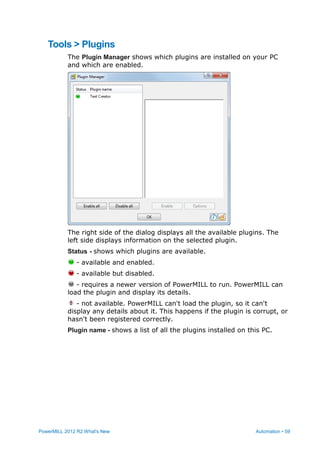 PowerMILL 2012 R2 What's New Automation • 59
Tools > Plugins
The Plugin Manager shows which plugins are installed on your PC
and which are enabled.
The right side of the dialog displays all the available plugins. The
left side displays information on the selected plugin.
Status - shows which plugins are available.
- available and enabled.
- available but disabled.
- requires a newer version of PowerMILL to run. PowerMILL can
load the plugin and display its details.
- not available. PowerMILL can't load the plugin, so it can't
display any details about it. This happens if the plugin is corrupt, or
hasn't been registered correctly.
Plugin name - shows a list of all the plugins installed on this PC.
 