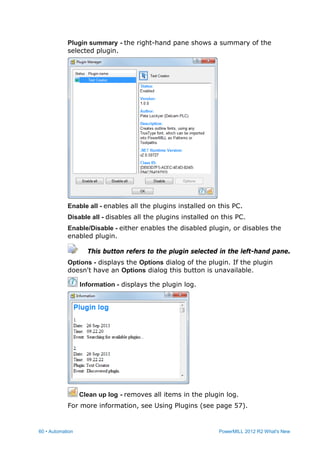 60 • Automation PowerMILL 2012 R2 What's New
Plugin summary - the right-hand pane shows a summary of the
selected plugin.
Enable all - enables all the plugins installed on this PC.
Disable all - disables all the plugins installed on this PC.
Enable/Disable - either enables the disabled plugin, or disables the
enabled plugin.
This button refers to the plugin selected in the left-hand pane.
Options - displays the Options dialog of the plugin. If the plugin
doesn't have an Options dialog this button is unavailable.
Information - displays the plugin log.
Clean up log - removes all items in the plugin log.
For more information, see Using Plugins (see page 57).
 