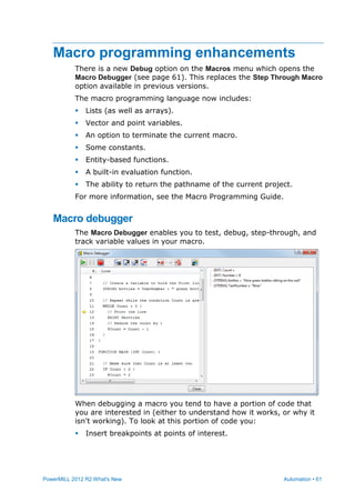 PowerMILL 2012 R2 What's New Automation • 61
Macro programming enhancements
There is a new Debug option on the Macros menu which opens the
Macro Debugger (see page 61). This replaces the Step Through Macro
option available in previous versions.
The macro programming language now includes:
 Lists (as well as arrays).
 Vector and point variables.
 An option to terminate the current macro.
 Some constants.
 Entity-based functions.
 A built-in evaluation function.
 The ability to return the pathname of the current project.
For more information, see the Macro Programming Guide.
Macro debugger
The Macro Debugger enables you to test, debug, step-through, and
track variable values in your macro.
When debugging a macro you tend to have a portion of code that
you are interested in (either to understand how it works, or why it
isn't working). To look at this portion of code you:
 Insert breakpoints at points of interest.
 