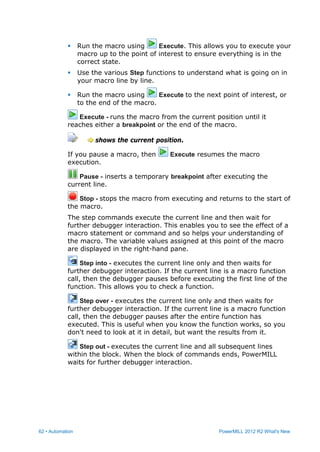 62 • Automation PowerMILL 2012 R2 What's New
 Run the macro using Execute. This allows you to execute your
macro up to the point of interest to ensure everything is in the
correct state.
 Use the various Step functions to understand what is going on in
your macro line by line.
 Run the macro using Execute to the next point of interest, or
to the end of the macro.
Execute - runs the macro from the current position until it
reaches either a breakpoint or the end of the macro.
shows the current position.
If you pause a macro, then Execute resumes the macro
execution.
Pause - inserts a temporary breakpoint after executing the
current line.
Stop - stops the macro from executing and returns to the start of
the macro.
The step commands execute the current line and then wait for
further debugger interaction. This enables you to see the effect of a
macro statement or command and so helps your understanding of
the macro. The variable values assigned at this point of the macro
are displayed in the right-hand pane.
Step into - executes the current line only and then waits for
further debugger interaction. If the current line is a macro function
call, then the debugger pauses before executing the first line of the
function. This allows you to check a function.
Step over - executes the current line only and then waits for
further debugger interaction. If the current line is a macro function
call, then the debugger pauses after the entire function has
executed. This is useful when you know the function works, so you
don't need to look at it in detail, but want the results from it.
Step out - executes the current line and all subsequent lines
within the block. When the block of commands ends, PowerMILL
waits for further debugger interaction.
 