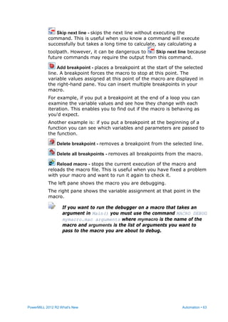 PowerMILL 2012 R2 What's New Automation • 63
Skip next line - skips the next line without executing the
command. This is useful when you know a command will execute
successfully but takes a long time to calculate, say calculating a
toolpath. However, it can be dangerous to Skip next line because
future commands may require the output from this command.
Add breakpoint - places a breakpoint at the start of the selected
line. A breakpoint forces the macro to stop at this point. The
variable values assigned at this point of the macro are displayed in
the right-hand pane. You can insert multiple breakpoints in your
macro.
For example, if you put a breakpoint at the end of a loop you can
examine the variable values and see how they change with each
iteration. This enables you to find out if the macro is behaving as
you'd expect.
Another example is: if you put a breakpoint at the beginning of a
function you can see which variables and parameters are passed to
the function.
Delete breakpoint - removes a breakpoint from the selected line.
Delete all breakpoints - removes all breakpoints from the macro.
Reload macro - stops the current execution of the macro and
reloads the macro file. This is useful when you have fixed a problem
with your macro and want to run it again to check it.
The left pane shows the macro you are debugging.
The right pane shows the variable assignment at that point in the
macro.
If you want to run the debugger on a macro that takes an
argument in Main() you must use the command MACRO DEBUG
mymacro.mac arguments where mymacro is the name of the
macro and arguments is the list of arguments you want to
pass to the macro you are about to debug.
 