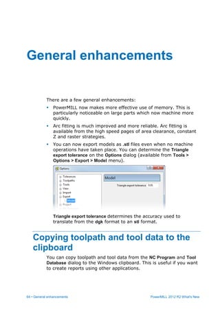 64 • General enhancements PowerMILL 2012 R2 What's New
There are a few general enhancements:
 PowerMILL now makes more effective use of memory. This is
particularly noticeable on large parts which now machine more
quickly.
 Arc fitting is much improved and more reliable. Arc fitting is
available from the high speed pages of area clearance, constant
Z and raster strategies.
 You can now export models as .stl files even when no machine
operations have taken place. You can determine the Triangle
export tolerance on the Options dialog (available from Tools >
Options > Export > Model menu).
Triangle export tolerance determines the accuracy used to
translate from the dgk format to an stl format.
Copying toolpath and tool data to the
clipboard
You can copy toolpath and tool data from the NC Program and Tool
Database dialog to the Windows clipboard. This is useful if you want
to create reports using other applications.
General enhancements
 