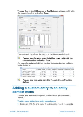 PowerMILL 2012 R2 What's New General enhancements • 65
To copy data in the NC Program or Tool Database dialogs, right-click
the column heading and select Copy.
This copies all data from the dialog to the Windows clipboard.
To copy specific rows, select individual rows, right-click the
column heading and select Copy.
For example, data copied from the tool database to a spreadsheet
looks similar to:
You can also copy data from the Toolpath List and Tool List
dialogs.
Adding a custom entry to an entity
context menu
You can now add custom options to PowerMILL entity context
menus.
To add a menu option to an entity context menu
1 Create an XML file and name it as the entity type it represents.
 