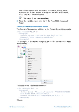 66 • General enhancements PowerMILL 2012 R2 What's New
The names allowed are: Boundary, Featureset, Group, Level,
MachineTool, Macro, Model, NCProgram, Pattern, StockModel,
Tool, Toolpath, and Workplane.
The name is not case sensitive.
2 Place the <entity_type>.xml file in the PowerMILL Homepmill
folder.
Format of the custom entity menu option
The format of the custom addition to the PowerMILL entity menu is:
<?xml version="1.0" ?>
<menupage>
<button label= "The name of the menu option"
command= 'SOME POWERMILL COMMAND/>'
</menupage>
For example, to create this sample submenu for an individual stock
model entity:
The code in the stockmodel.xml file is:
<?xml version="1.0" ?>
<menupage>
<button label= "Transform" command= 'FORM MODELTRANS
EDIT MODEL "%s" INTERACTIVE'/>
<button label="Block" command='FORM BLOCK'/>
</menupage>
Where:
 