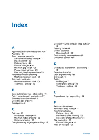 PowerMILL 2012 R2 What's New Index • 69
A
Appending transformed toolpaths • 36
Arc fitting • 64
Area clearance toolpaths
Area clearance step cutting • 11
Detection limit • 30
Flat machining • 26
Flats on triangles • 26
Minimum gap length • 25
Plunge move warning • 29
Rest roughing fragmentation • 25
Automatic collision checking
Machine maximum stock • 38
Automatic verification
Machine maximum stock • 38
Thickness - drilling • 35
B
Base cutting feed rate - step cutting • 14
Batch move toolpath start points • 27
Boundary transformations • 5
Bounding box origin • 5
Breakpoints • 61
C
Colours • 55
Draft angle shading • 55
Minimum radius shading • 55
Undercut shading • 55
Complementary angle - polar milling • 19
Constant volume removal - step cutting •
14
Copying data • 64
Corner clearance
Detection limit • 30
Custom entity menu options • 65
Customise colours • 55
D
Detect area thicker than - step cutting •
14
Detection limit • 30
Draft angle shading • 55
Drill length • 7
Drilling
Drill length • 7
Spiral profile drilling • 32
Thickness - drilling • 35
E
Expand area by - step cutting • 14
F
Feature tolerance • 6
Feed rate - step cutting • 14
Finishing toolpaths
Flat machining • 26
Parametric spiral finishing • 35
Steep and shallow finishing • 31
Flat machining • 26
Flats on triangles • 26
Flats on triangles • 26
Index
 
