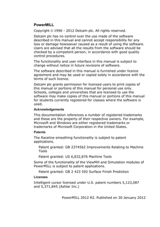 PowerMILL
Copyright 1996 - 2012 Delcam plc. All rights reserved.
Delcam plc has no control over the use made of the software
described in this manual and cannot accept responsibility for any
loss or damage howsoever caused as a result of using the software.
Users are advised that all the results from the software should be
checked by a competent person, in accordance with good quality
control procedures.
The functionality and user interface in this manual is subject to
change without notice in future revisions of software.
The software described in this manual is furnished under licence
agreement and may be used or copied solely in accordance with the
terms of such licence.
Delcam plc grants permission for licensed users to print copies of
this manual or portions of this manual for personal use only.
Schools, colleges and universities that are licensed to use the
software may make copies of this manual or portions of this manual
for students currently registered for classes where the software is
used.
Acknowledgements
This documentation references a number of registered trademarks
and these are the property of their respective owners. For example,
Microsoft and Windows are either registered trademarks or
trademarks of Microsoft Corporation in the United States.
Patents
The Raceline smoothing functionality is subject to patent
applications.
Patent granted: GB 2374562 Improvements Relating to Machine
Tools
Patent granted: US 6,832,876 Machine Tools
Some of the functionality of the ViewMill and Simulation modules of
PowerMILL is subject to patent applications.
Patent granted: GB 2 423 592 Surface Finish Prediction
Licenses
Intelligent cursor licensed under U.S. patent numbers 5,123,087
and 5,371,845 (Ashlar Inc.)
PowerMILL 2012 R2. Published on 30 January 2012
 