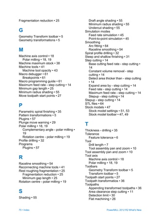 70 • Index PowerMILL 2012 R2 What's New
Fragmentation reduction • 25
G
Geometry Transform toolbar • 5
Geometry transformations • 5
M
Machine axis control • 18
Polar milling • 18, 19
Machine maximum stock • 38
Machine tools • 41
Machine tool opacity • 43
Macro debugger • 61
Breakpoints • 61
Macro programming guide • 61
Maximum feed rate - step cutting • 14
Minimum gap length • 25
Minimum radius shading • 55
Move toolpath start points • 27
P
Parametric spiral finishing • 35
Pattern transformations • 5
Plugins • 57
Plunge move warning • 29
Polar milling • 18, 19
Complementary angle - polar milling •
19
Rotation centre - polar milling • 19
Profile drilling • 32
Programs
Plugins • 57
R
Raceline smoothing • 54
Reconnecting machine tools • 41
Rest roughing fragmentation • 25
Fragmentation reduction • 25
Minimum gap length • 25
Rotation centre - polar milling • 19
S
Shading • 55
Draft angle shading • 55
Minimum radius shading • 55
Undercut shading • 55
Simulation modes
Feed rate simulation • 45
Point-to-point simulation • 45
Smoothing
Arc fitting • 64
Raceline smoothing • 54
Spiral profile drilling • 32
Steep and shallow finishing • 31
Step cutting • 14
Base cutting feed rate - step cutting •
14
Constant volume removal - step
cutting • 14
Detect area thicker than - step cutting
• 14
Expand area by - step cutting • 14
Feed rate - step cutting • 14
Maximum feed rate - step cutting • 14
Stepup - step cutting • 14
Stepup - step cutting • 14
STL files • 64
Stock models • 47
Stock model settings • 51, 53
Stock model toolbar • 47, 49
T
Thickness - drilling • 35
Tolerance
Feature tolerance • 6
Tool
Drill length • 7
Tool assembly pan and zoom • 10
Tool assembly pan and zoom • 10
Tool axis
Machine axis control • 18
Polar milling • 18, 19
Toolbars
Geometry Transform toolbar • 5
Transform toolbar • 5
Toolpath start points • 27
Toolpath transformatios • 36
Toolpaths
Appending transformed toolpaths • 36
Area clearance step cutting • 11
Detection limit • 30
Flat machining • 26
 